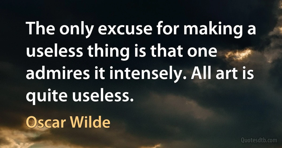 The only excuse for making a useless thing is that one admires it intensely. All art is quite useless. (Oscar Wilde)