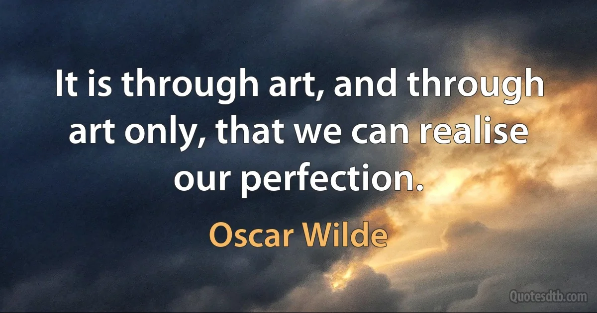 It is through art, and through art only, that we can realise our perfection. (Oscar Wilde)