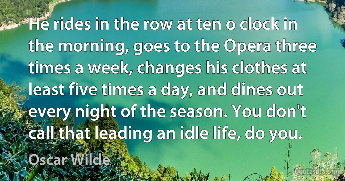 He rides in the row at ten o clock in the morning, goes to the Opera three times a week, changes his clothes at least five times a day, and dines out every night of the season. You don't call that leading an idle life, do you. (Oscar Wilde)