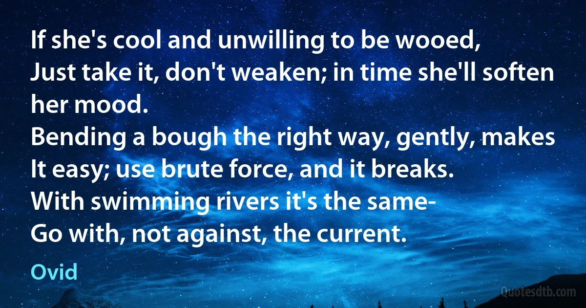 If she's cool and unwilling to be wooed,
Just take it, don't weaken; in time she'll soften her mood.
Bending a bough the right way, gently, makes
It easy; use brute force, and it breaks.
With swimming rivers it's the same-
Go with, not against, the current. (Ovid)