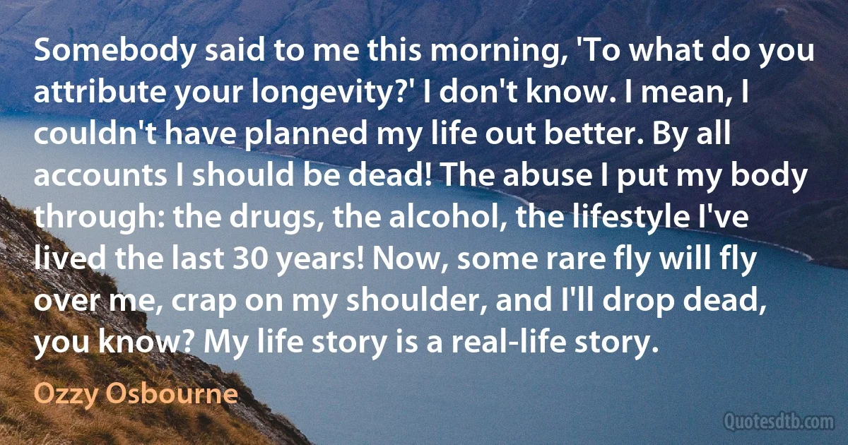 Somebody said to me this morning, 'To what do you attribute your longevity?' I don't know. I mean, I couldn't have planned my life out better. By all accounts I should be dead! The abuse I put my body through: the drugs, the alcohol, the lifestyle I've lived the last 30 years! Now, some rare fly will fly over me, crap on my shoulder, and I'll drop dead, you know? My life story is a real-life story. (Ozzy Osbourne)