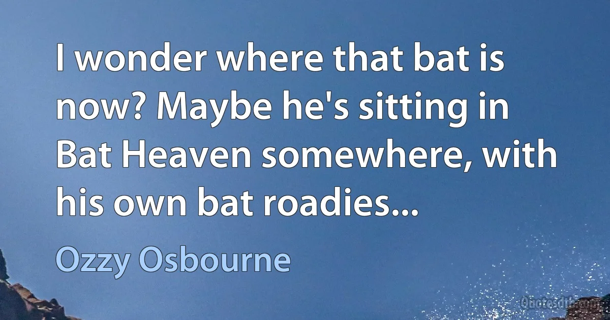 I wonder where that bat is now? Maybe he's sitting in Bat Heaven somewhere, with his own bat roadies... (Ozzy Osbourne)