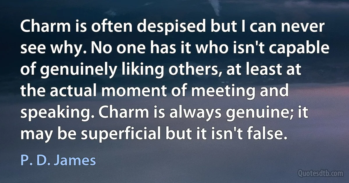 Charm is often despised but I can never see why. No one has it who isn't capable of genuinely liking others, at least at the actual moment of meeting and speaking. Charm is always genuine; it may be superficial but it isn't false. (P. D. James)