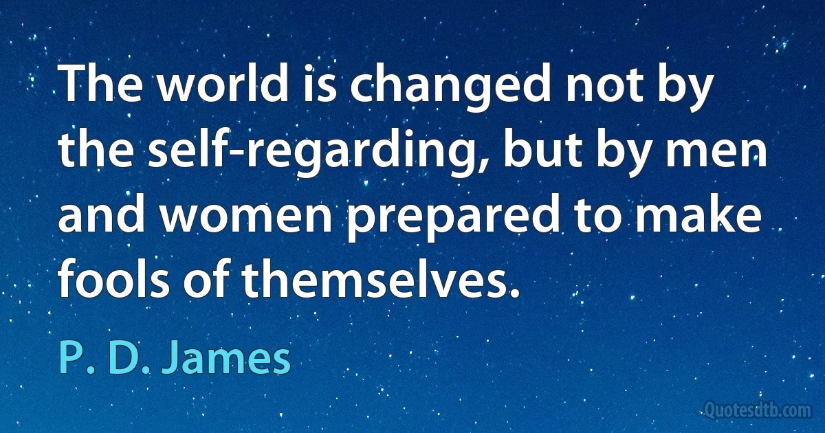 The world is changed not by the self-regarding, but by men and women prepared to make fools of themselves. (P. D. James)