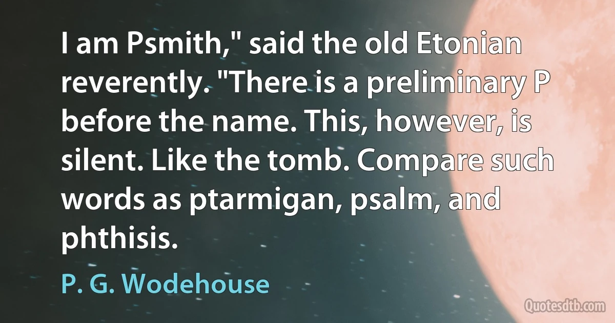 I am Psmith," said the old Etonian reverently. "There is a preliminary P before the name. This, however, is silent. Like the tomb. Compare such words as ptarmigan, psalm, and phthisis. (P. G. Wodehouse)