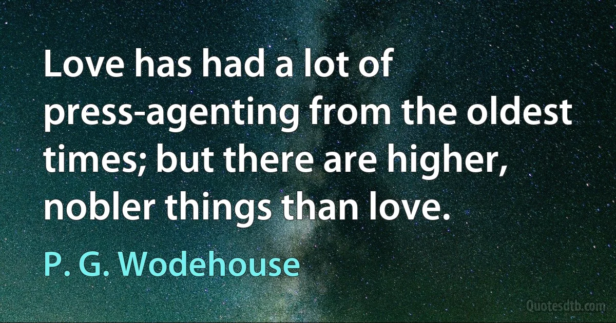 Love has had a lot of press-agenting from the oldest times; but there are higher, nobler things than love. (P. G. Wodehouse)