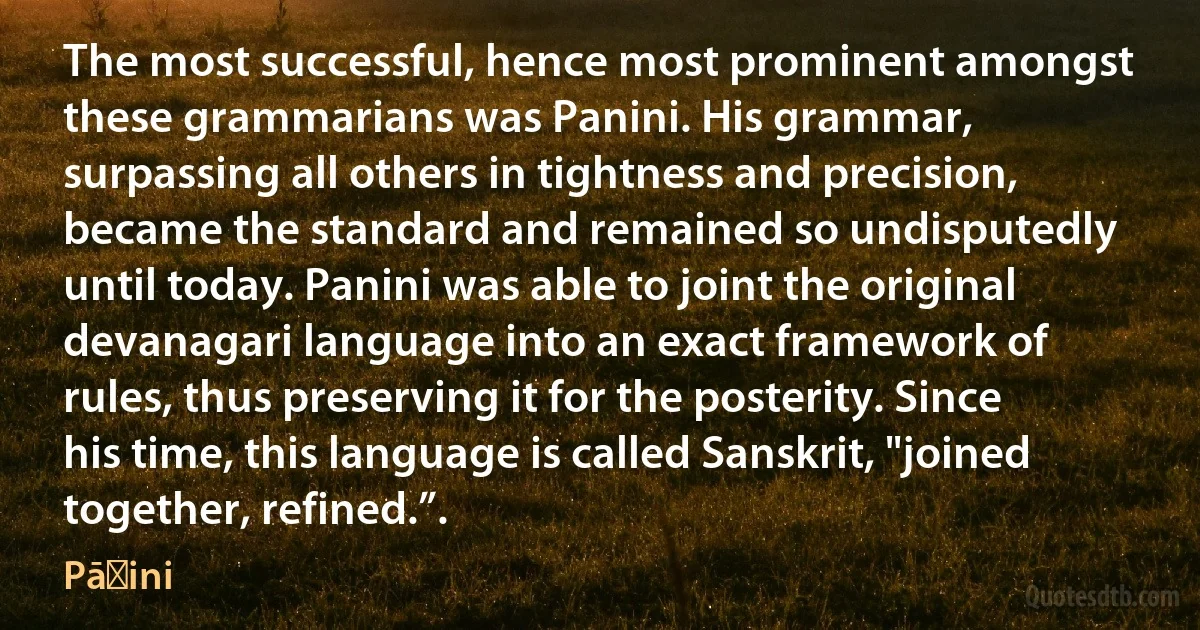 The most successful, hence most prominent amongst these grammarians was Panini. His grammar, surpassing all others in tightness and precision, became the standard and remained so undisputedly until today. Panini was able to joint the original devanagari language into an exact framework of rules, thus preserving it for the posterity. Since his time, this language is called Sanskrit, "joined together, refined.”. (Pāṇini)