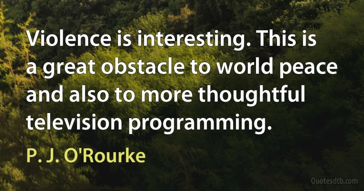 Violence is interesting. This is a great obstacle to world peace and also to more thoughtful television programming. (P. J. O'Rourke)