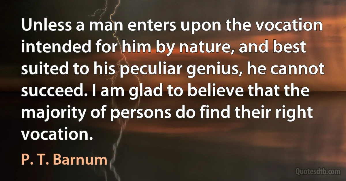 Unless a man enters upon the vocation intended for him by nature, and best suited to his peculiar genius, he cannot succeed. I am glad to believe that the majority of persons do find their right vocation. (P. T. Barnum)