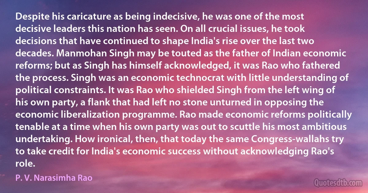 Despite his caricature as being indecisive, he was one of the most decisive leaders this nation has seen. On all crucial issues, he took decisions that have continued to shape India's rise over the last two decades. Manmohan Singh may be touted as the father of Indian economic reforms; but as Singh has himself acknowledged, it was Rao who fathered the process. Singh was an economic technocrat with little understanding of political constraints. It was Rao who shielded Singh from the left wing of his own party, a flank that had left no stone unturned in opposing the economic liberalization programme. Rao made economic reforms politically tenable at a time when his own party was out to scuttle his most ambitious undertaking. How ironical, then, that today the same Congress-wallahs try to take credit for India's economic success without acknowledging Rao's role. (P. V. Narasimha Rao)