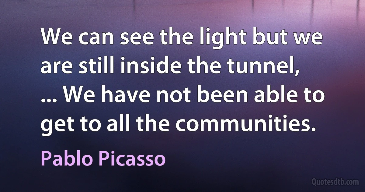 We can see the light but we are still inside the tunnel, ... We have not been able to get to all the communities. (Pablo Picasso)