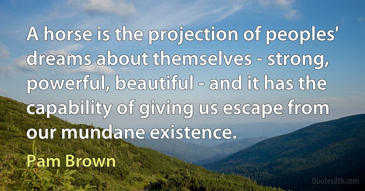 A horse is the projection of peoples' dreams about themselves - strong, powerful, beautiful - and it has the capability of giving us escape from our mundane existence. (Pam Brown)