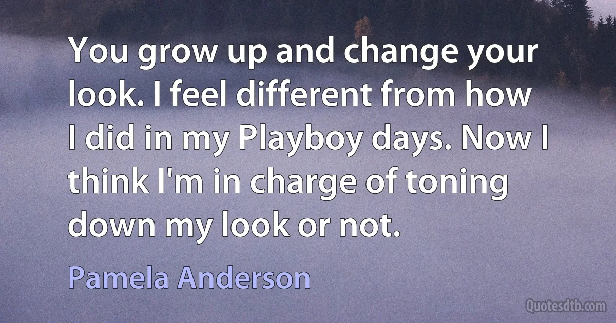 You grow up and change your look. I feel different from how I did in my Playboy days. Now I think I'm in charge of toning down my look or not. (Pamela Anderson)