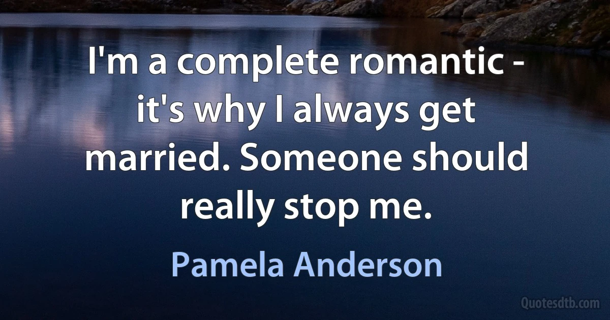 I'm a complete romantic - it's why I always get married. Someone should really stop me. (Pamela Anderson)