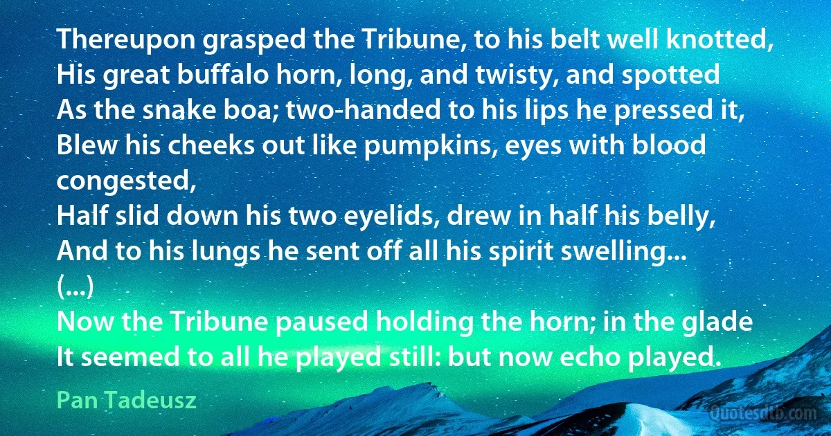 Thereupon grasped the Tribune, to his belt well knotted,
His great buffalo horn, long, and twisty, and spotted
As the snake boa; two-handed to his lips he pressed it,
Blew his cheeks out like pumpkins, eyes with blood congested,
Half slid down his two eyelids, drew in half his belly,
And to his lungs he sent off all his spirit swelling...
(...)
Now the Tribune paused holding the horn; in the glade
It seemed to all he played still: but now echo played. (Pan Tadeusz)