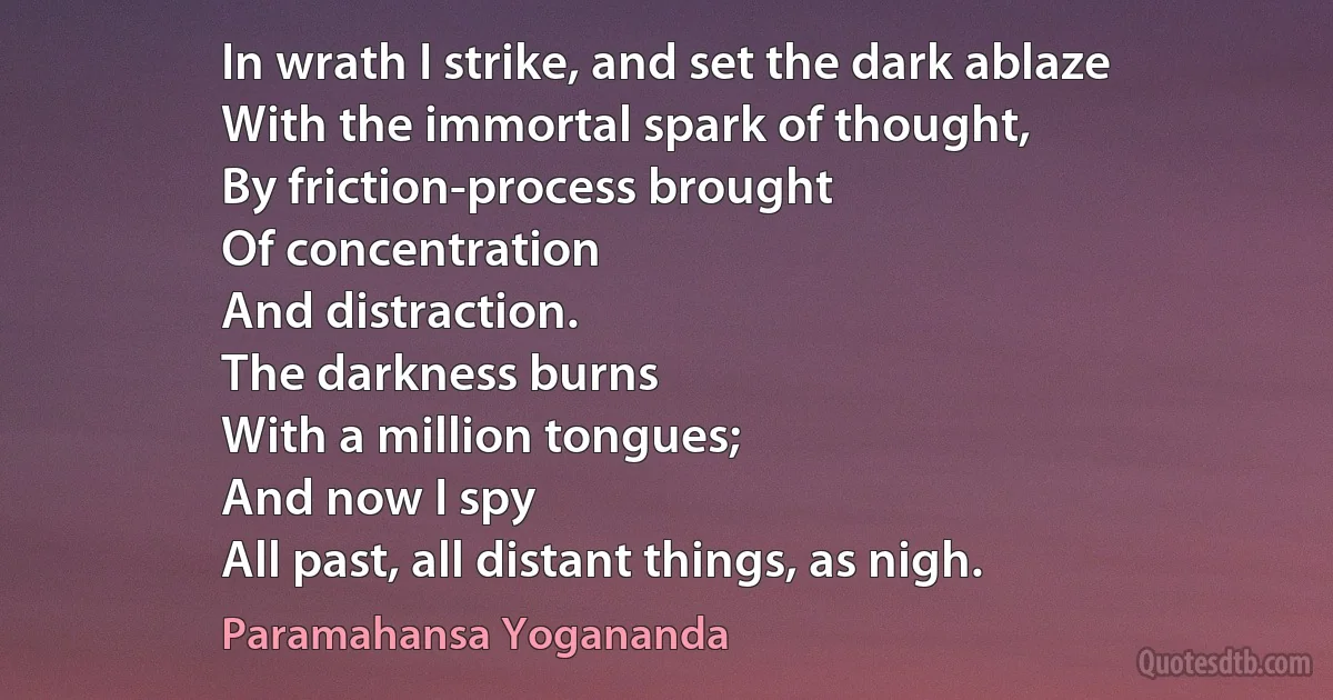 In wrath I strike, and set the dark ablaze
With the immortal spark of thought,
By friction-process brought
Of concentration
And distraction.
The darkness burns
With a million tongues;
And now I spy
All past, all distant things, as nigh. (Paramahansa Yogananda)