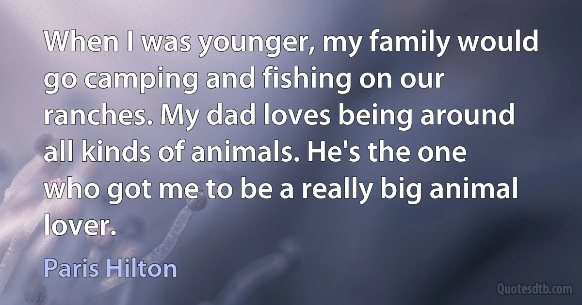 When I was younger, my family would go camping and fishing on our ranches. My dad loves being around all kinds of animals. He's the one who got me to be a really big animal lover. (Paris Hilton)