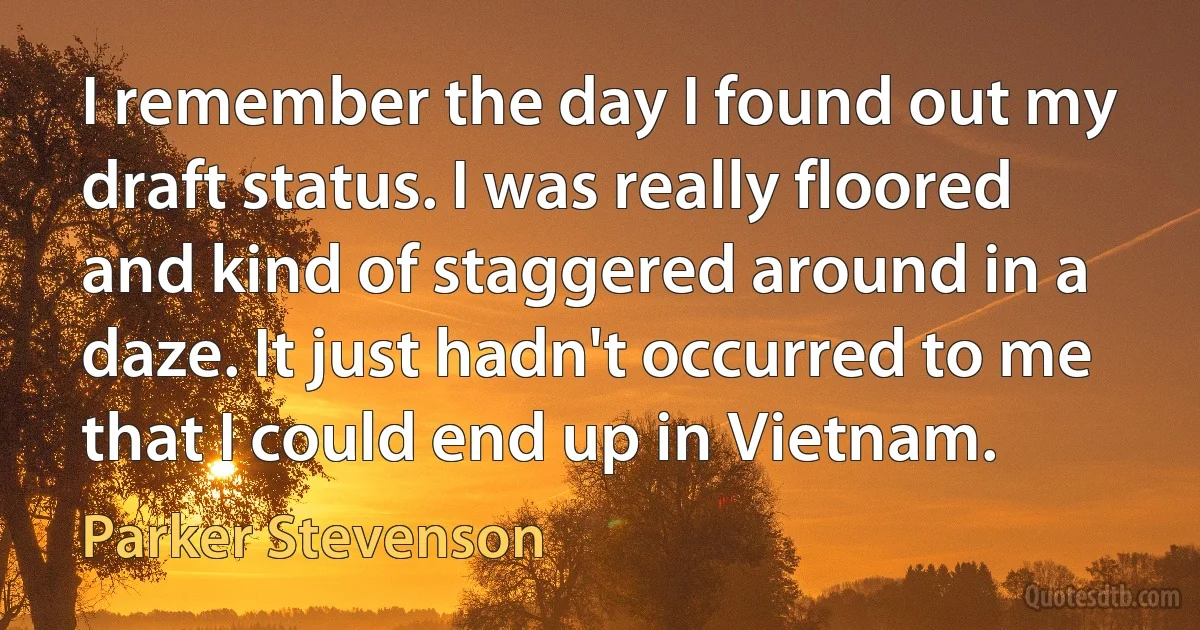 I remember the day I found out my draft status. I was really floored and kind of staggered around in a daze. It just hadn't occurred to me that I could end up in Vietnam. (Parker Stevenson)