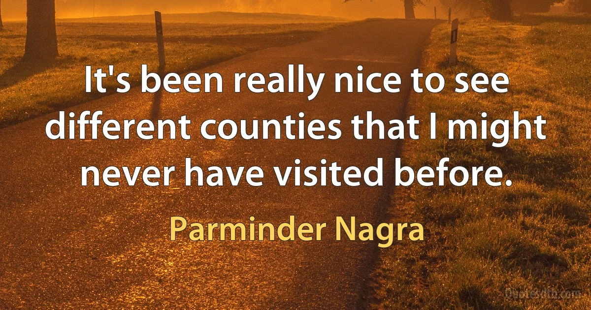 It's been really nice to see different counties that I might never have visited before. (Parminder Nagra)