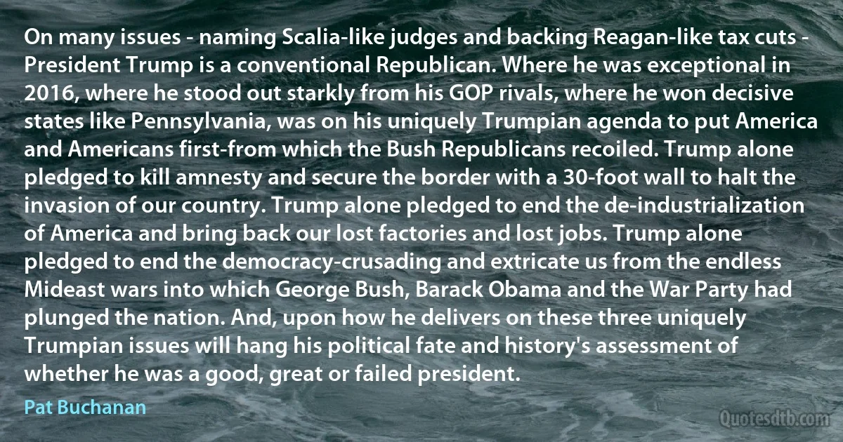 On many issues - naming Scalia-like judges and backing Reagan-like tax cuts - President Trump is a conventional Republican. Where he was exceptional in 2016, where he stood out starkly from his GOP rivals, where he won decisive states like Pennsylvania, was on his uniquely Trumpian agenda to put America and Americans first-from which the Bush Republicans recoiled. Trump alone pledged to kill amnesty and secure the border with a 30-foot wall to halt the invasion of our country. Trump alone pledged to end the de-industrialization of America and bring back our lost factories and lost jobs. Trump alone pledged to end the democracy-crusading and extricate us from the endless Mideast wars into which George Bush, Barack Obama and the War Party had plunged the nation. And, upon how he delivers on these three uniquely Trumpian issues will hang his political fate and history's assessment of whether he was a good, great or failed president. (Pat Buchanan)