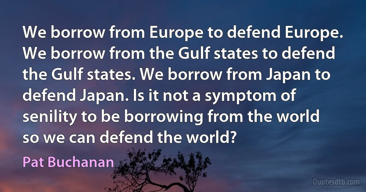 We borrow from Europe to defend Europe. We borrow from the Gulf states to defend the Gulf states. We borrow from Japan to defend Japan. Is it not a symptom of senility to be borrowing from the world so we can defend the world? (Pat Buchanan)