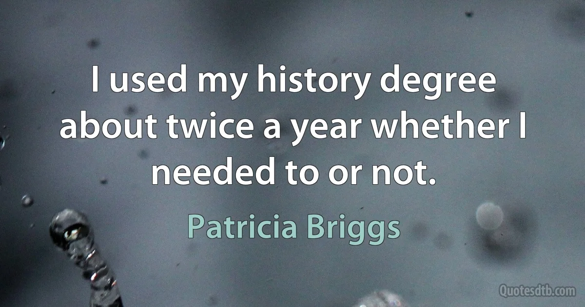 I used my history degree about twice a year whether I needed to or not. (Patricia Briggs)