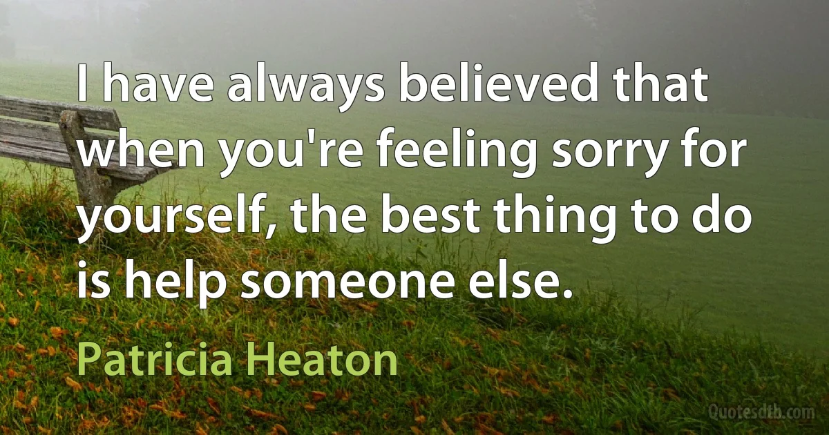 I have always believed that when you're feeling sorry for yourself, the best thing to do is help someone else. (Patricia Heaton)