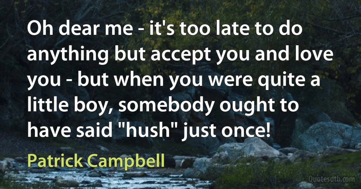 Oh dear me - it's too late to do anything but accept you and love you - but when you were quite a little boy, somebody ought to have said "hush" just once! (Patrick Campbell)