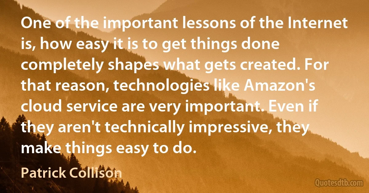 One of the important lessons of the Internet is, how easy it is to get things done completely shapes what gets created. For that reason, technologies like Amazon's cloud service are very important. Even if they aren't technically impressive, they make things easy to do. (Patrick Collison)