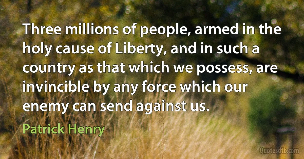 Three millions of people, armed in the holy cause of Liberty, and in such a country as that which we possess, are invincible by any force which our enemy can send against us. (Patrick Henry)