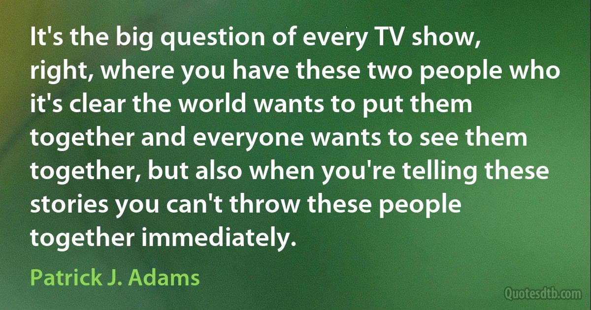 It's the big question of every TV show, right, where you have these two people who it's clear the world wants to put them together and everyone wants to see them together, but also when you're telling these stories you can't throw these people together immediately. (Patrick J. Adams)