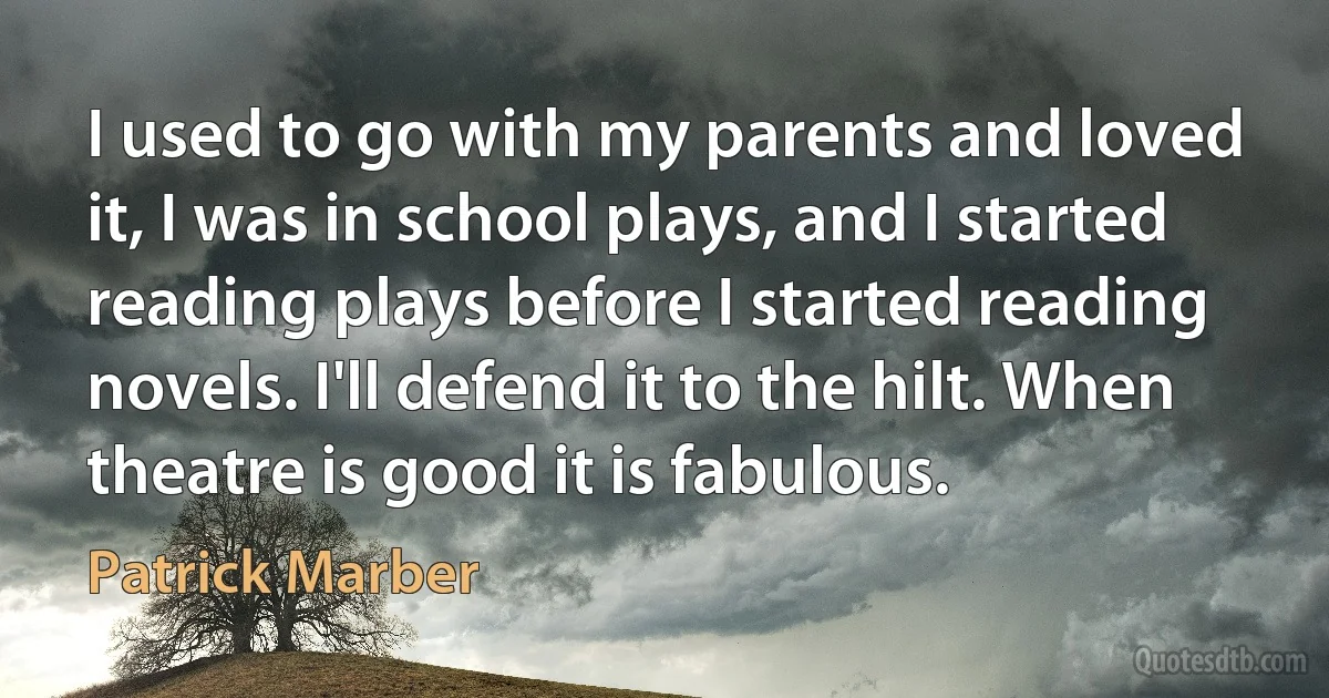 I used to go with my parents and loved it, I was in school plays, and I started reading plays before I started reading novels. I'll defend it to the hilt. When theatre is good it is fabulous. (Patrick Marber)