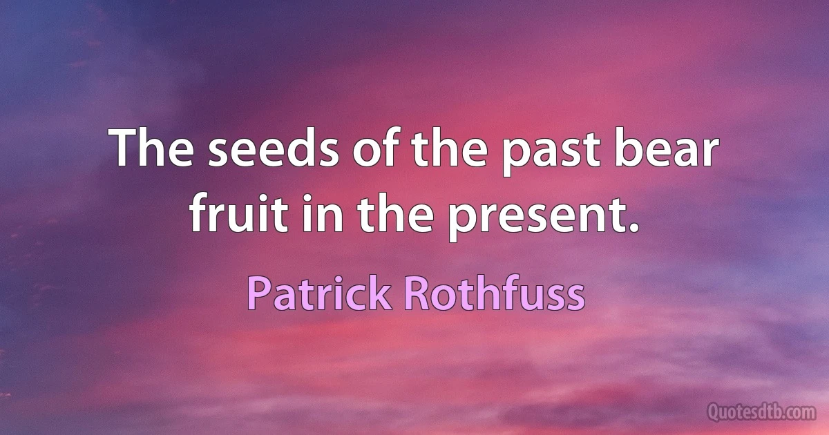 The seeds of the past bear fruit in the present. (Patrick Rothfuss)