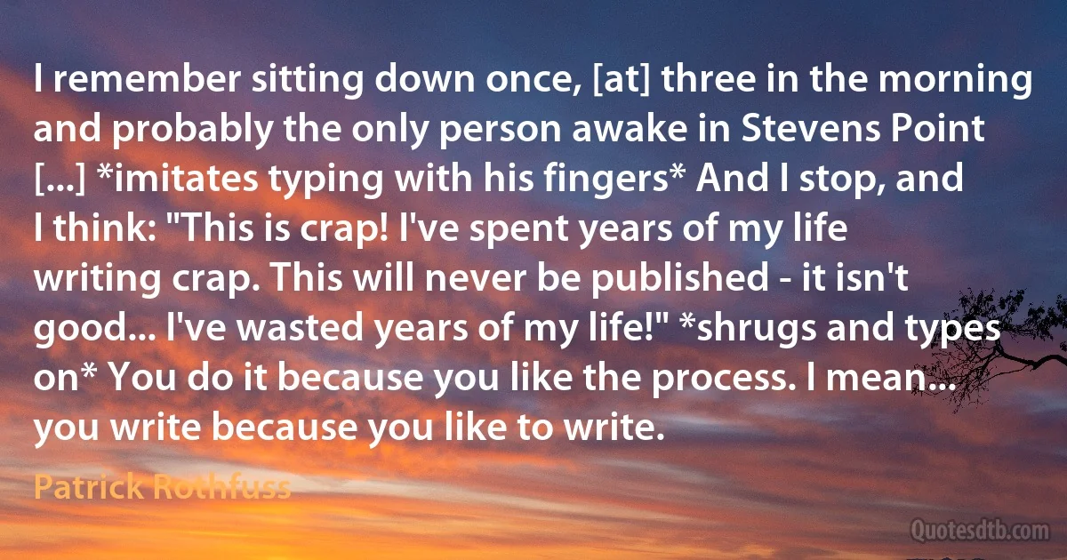 I remember sitting down once, [at] three in the morning and probably the only person awake in Stevens Point [...] *imitates typing with his fingers* And I stop, and I think: "This is crap! I've spent years of my life writing crap. This will never be published - it isn't good... I've wasted years of my life!" *shrugs and types on* You do it because you like the process. I mean... you write because you like to write. (Patrick Rothfuss)