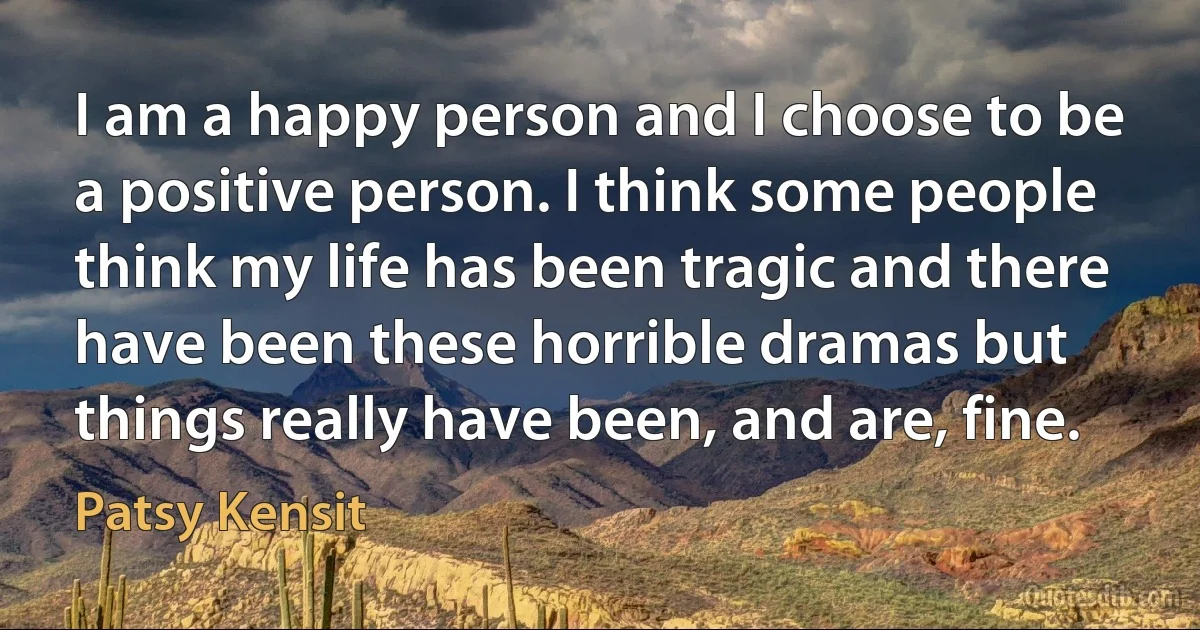 I am a happy person and I choose to be a positive person. I think some people think my life has been tragic and there have been these horrible dramas but things really have been, and are, fine. (Patsy Kensit)