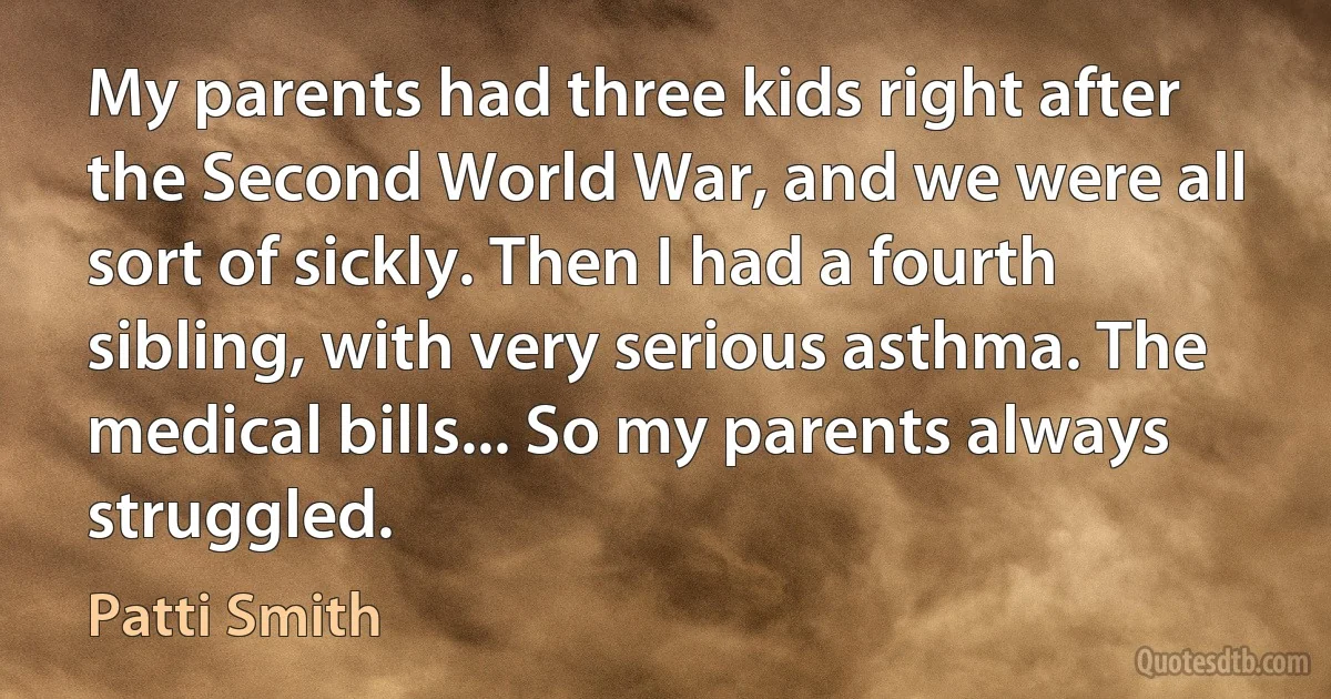 My parents had three kids right after the Second World War, and we were all sort of sickly. Then I had a fourth sibling, with very serious asthma. The medical bills... So my parents always struggled. (Patti Smith)