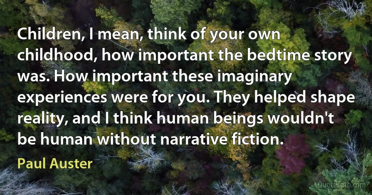 Children, I mean, think of your own childhood, how important the bedtime story was. How important these imaginary experiences were for you. They helped shape reality, and I think human beings wouldn't be human without narrative fiction. (Paul Auster)