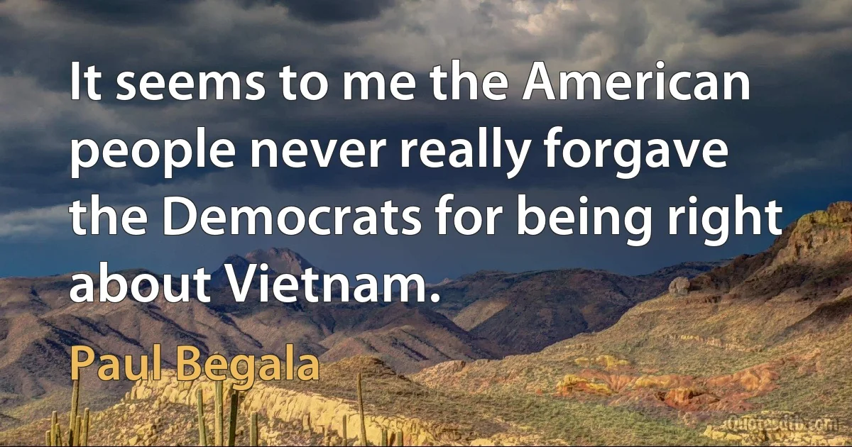 It seems to me the American people never really forgave the Democrats for being right about Vietnam. (Paul Begala)