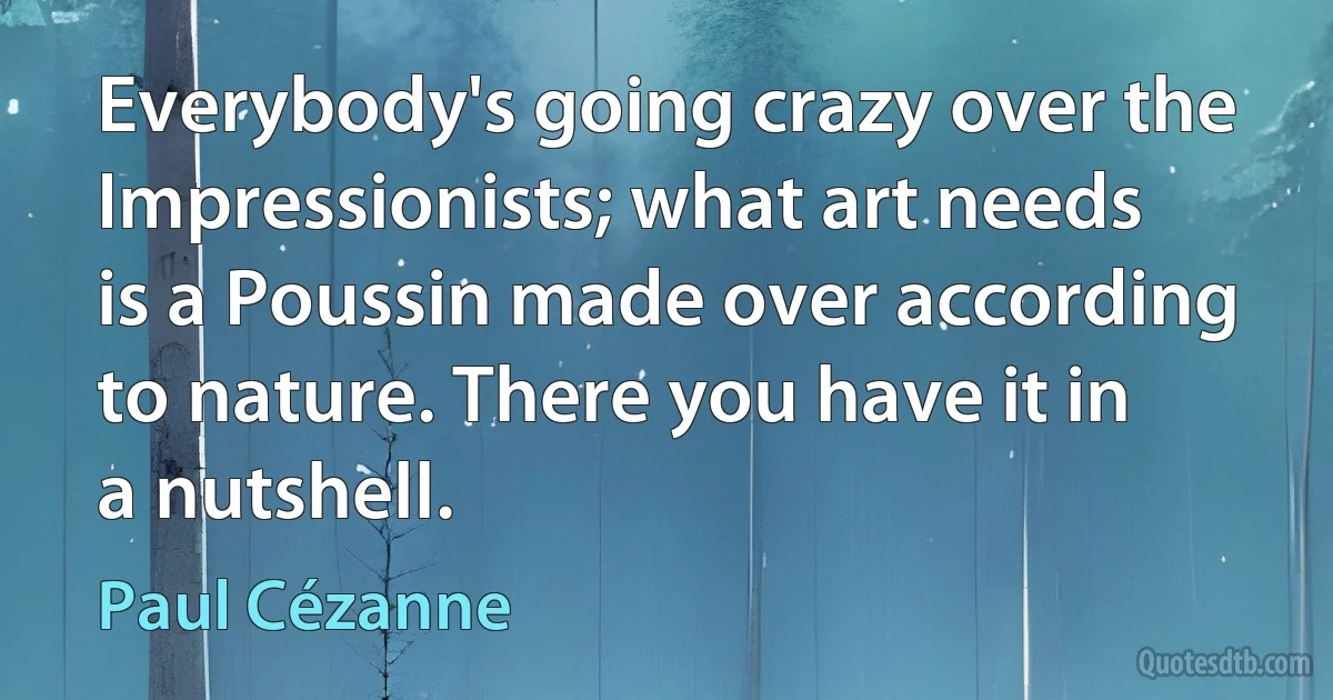 Everybody's going crazy over the Impressionists; what art needs is a Poussin made over according to nature. There you have it in a nutshell. (Paul Cézanne)