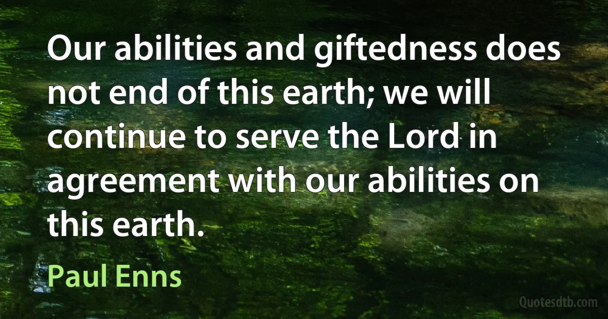 Our abilities and giftedness does not end of this earth; we will continue to serve the Lord in agreement with our abilities on this earth. (Paul Enns)