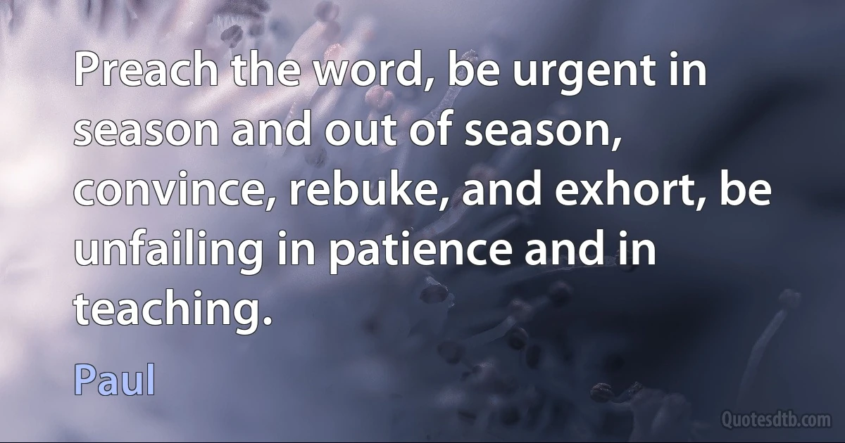 Preach the word, be urgent in season and out of season, convince, rebuke, and exhort, be unfailing in patience and in teaching. (Paul)