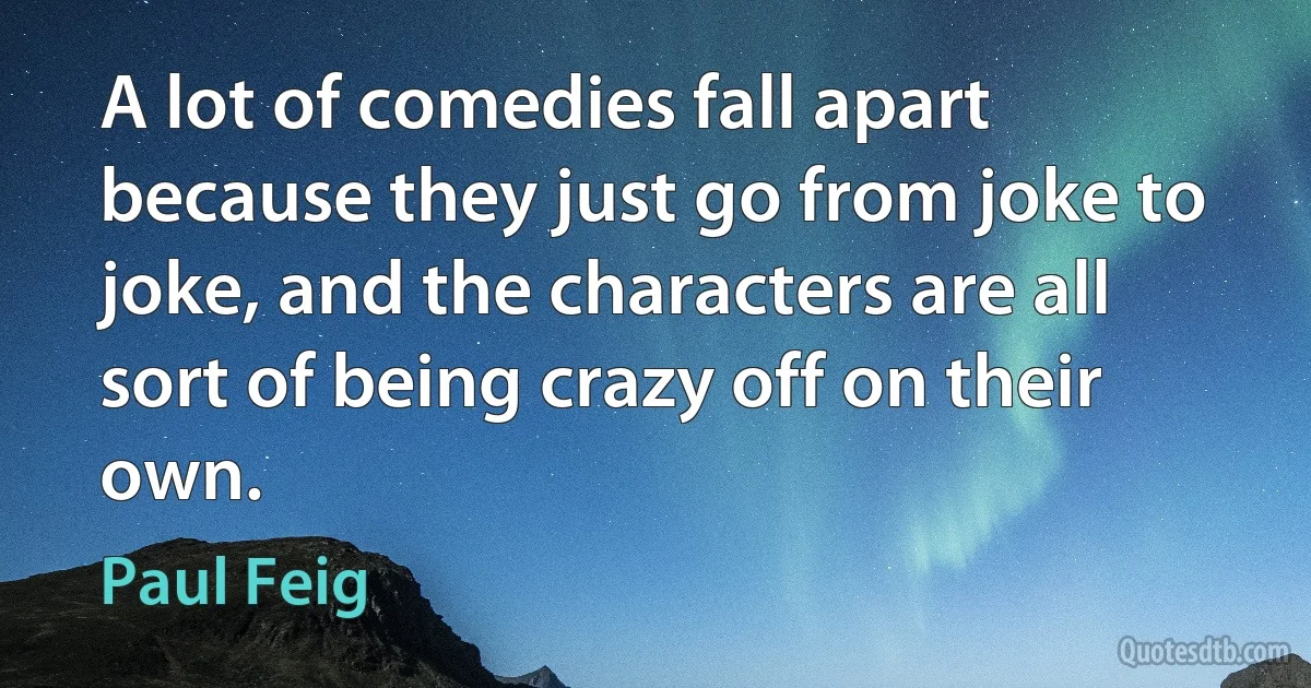 A lot of comedies fall apart because they just go from joke to joke, and the characters are all sort of being crazy off on their own. (Paul Feig)