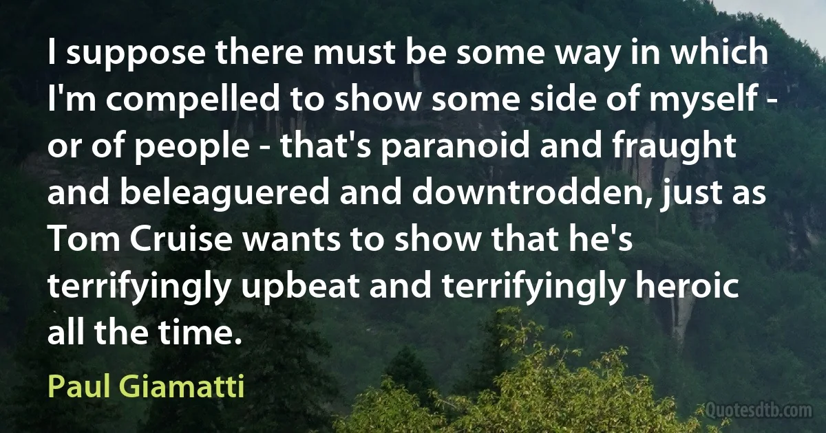 I suppose there must be some way in which I'm compelled to show some side of myself - or of people - that's paranoid and fraught and beleaguered and downtrodden, just as Tom Cruise wants to show that he's terrifyingly upbeat and terrifyingly heroic all the time. (Paul Giamatti)