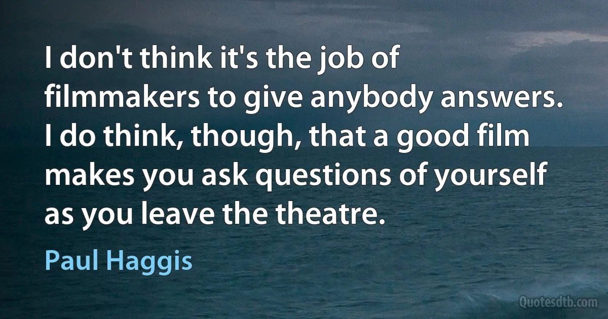 I don't think it's the job of filmmakers to give anybody answers. I do think, though, that a good film makes you ask questions of yourself as you leave the theatre. (Paul Haggis)