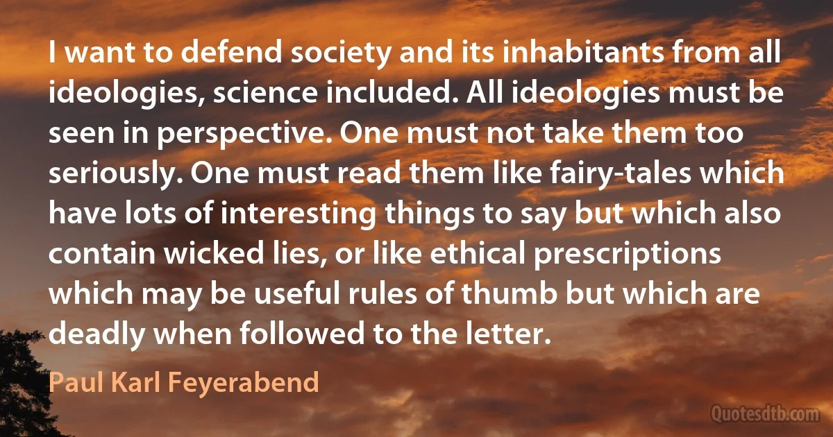 I want to defend society and its inhabitants from all ideologies, science included. All ideologies must be seen in perspective. One must not take them too seriously. One must read them like fairy-tales which have lots of interesting things to say but which also contain wicked lies, or like ethical prescriptions which may be useful rules of thumb but which are deadly when followed to the letter. (Paul Karl Feyerabend)