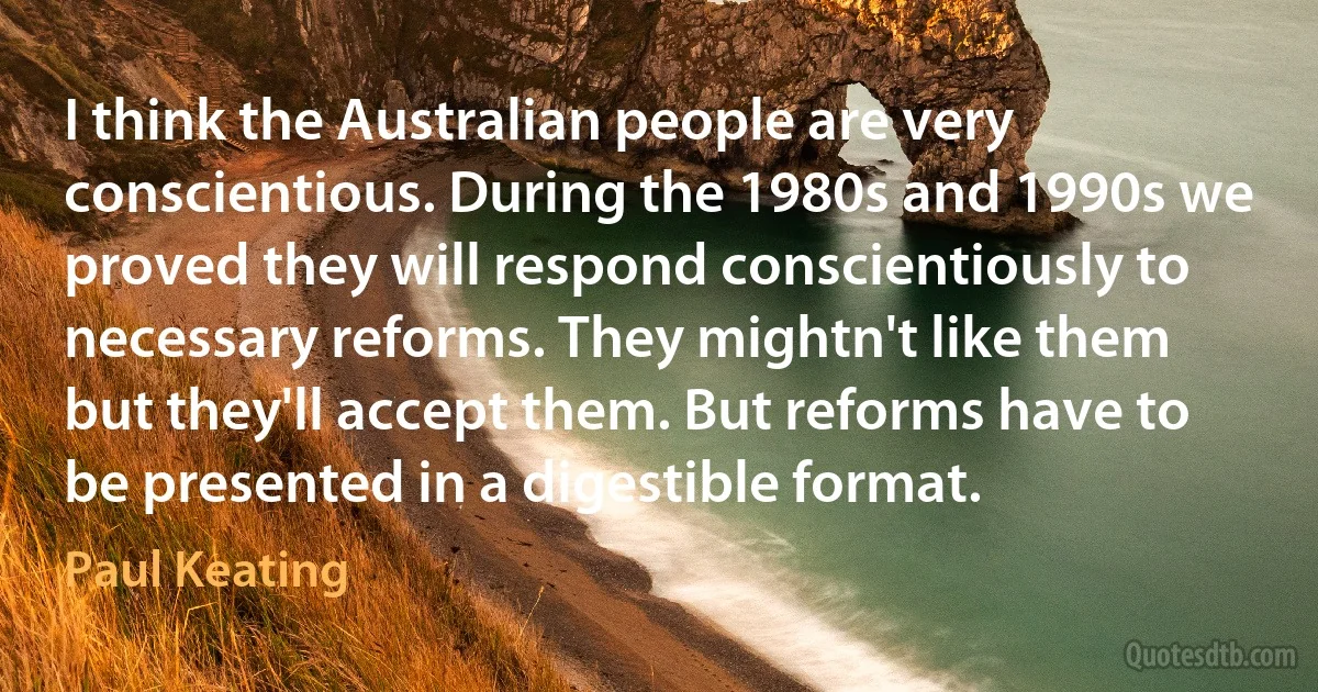 I think the Australian people are very conscientious. During the 1980s and 1990s we proved they will respond conscientiously to necessary reforms. They mightn't like them but they'll accept them. But reforms have to be presented in a digestible format. (Paul Keating)