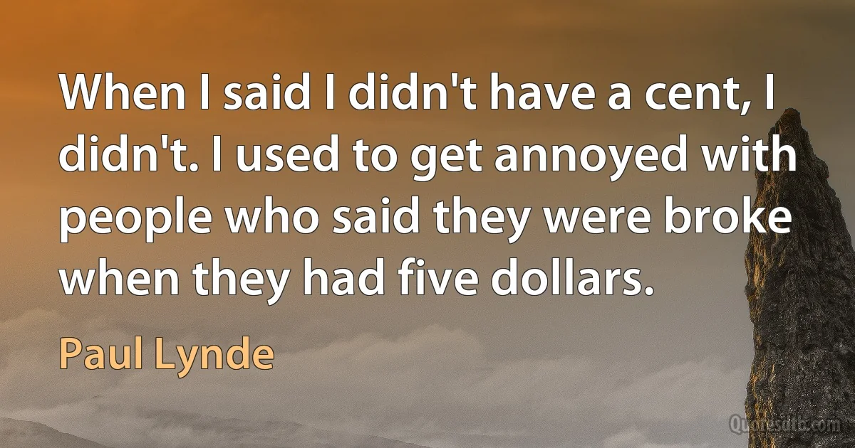 When I said I didn't have a cent, I didn't. I used to get annoyed with people who said they were broke when they had five dollars. (Paul Lynde)