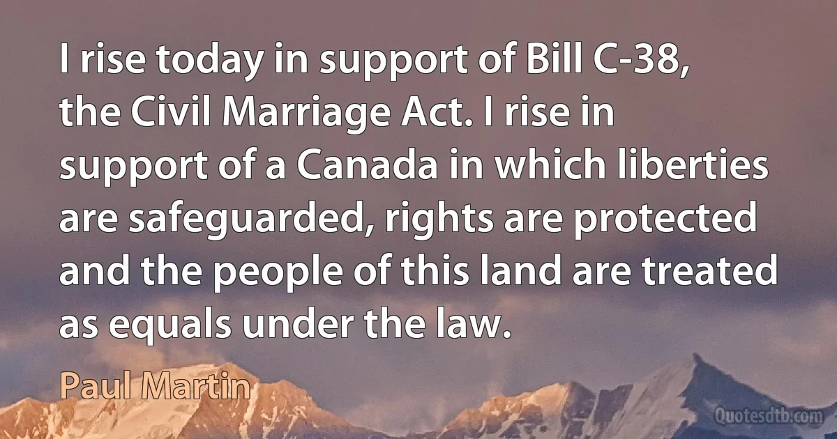 I rise today in support of Bill C-38, the Civil Marriage Act. I rise in support of a Canada in which liberties are safeguarded, rights are protected and the people of this land are treated as equals under the law. (Paul Martin)