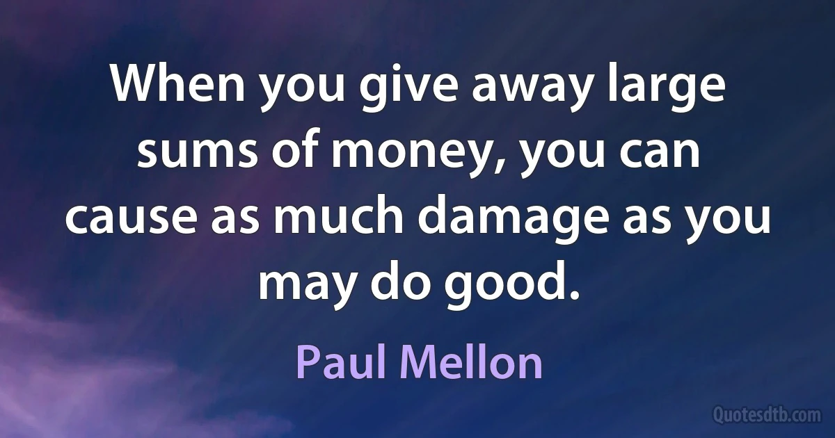 When you give away large sums of money, you can cause as much damage as you may do good. (Paul Mellon)