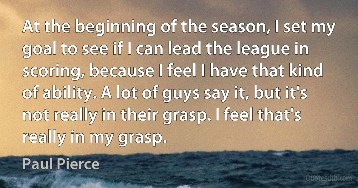 At the beginning of the season, I set my goal to see if I can lead the league in scoring, because I feel I have that kind of ability. A lot of guys say it, but it's not really in their grasp. I feel that's really in my grasp. (Paul Pierce)